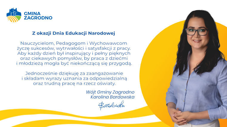 Z okazji Dnia Edukacji Narodowej Nauczycielom, Pedagogom i Wychowawcom życzę sukcesów, wytrwałości i satysfakcji z pracy. Aby każdy dzień był inspirujący i pełny pięknych oraz ciekawych pomysłów, by praca z dziećmi i młodzieżą mogła być niekończącą się przygodą. Jednocześnie dziękuję za zaangażowanie i składam wyrazy uznania za odpowiedzialną oraz trudną pracę na rzecz oświaty.
