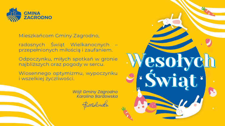 Spokojnych i zdrowych Świąt Wielkanocnych. Świąt przepełnionych nadzieją, miłością oraz wiarą w piękniejsze jutro. Niech przy wielkanocnym stole zagości empatia, bliskość, solidarność i optymizm. Serdecznych spotkań z rodziną i przyjaciółmi. Wójt Gminy Zagrodno Karolina Bardowska