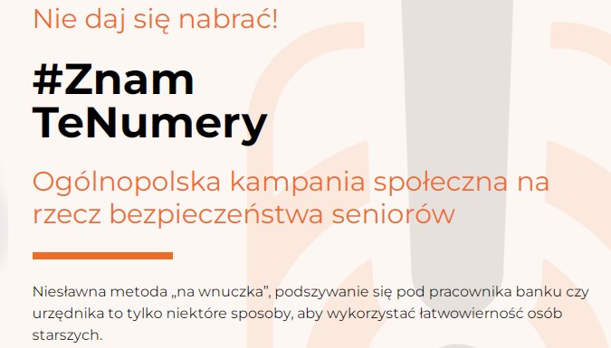 Nie daj się nabrać! #Znam TeNumery Ogólnopolska kampania społeczna na rzecz bezpieczeństwa seniorów Niesławna metoda „na wnuczka”, podszywanie się pod pracownika banku czy urzędnika to tylko niektóre sposoby, aby wykorzystać łatwowierność osób starszych.